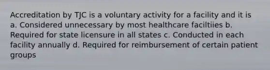 Accreditation by TJC is a voluntary activity for a facility and it is a. Considered unnecessary by most healthcare faciltiies b. Required for state licensure in all states c. Conducted in each facility annually d. Required for reimbursement of certain patient groups