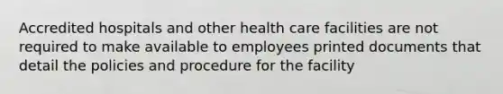 Accredited hospitals and other health care facilities are not required to make available to employees printed documents that detail the policies and procedure for the facility