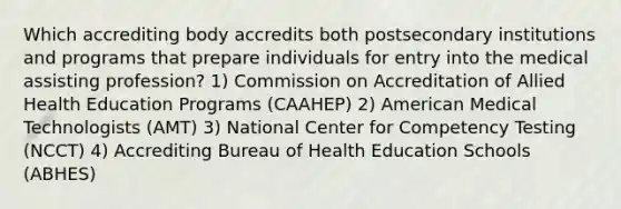 Which accrediting body accredits both postsecondary institutions and programs that prepare individuals for entry into the medical assisting profession? 1) Commission on Accreditation of Allied Health Education Programs (CAAHEP) 2) American Medical Technologists (AMT) 3) National Center for Competency Testing (NCCT) 4) Accrediting Bureau of Health Education Schools (ABHES)