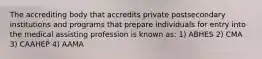 The accrediting body that accredits private postsecondary institutions and programs that prepare individuals for entry into the medical assisting profession is known as: 1) ABHES 2) CMA 3) CAAHEP 4) AAMA