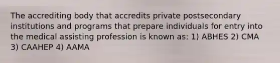 The accrediting body that accredits private postsecondary institutions and programs that prepare individuals for entry into the medical assisting profession is known as: 1) ABHES 2) CMA 3) CAAHEP 4) AAMA