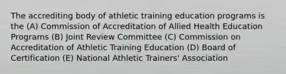 The accrediting body of athletic training education programs is the (A) Commission of Accreditation of Allied Health Education Programs (B) Joint Review Committee (C) Commission on Accreditation of Athletic Training Education (D) Board of Certification (E) National Athletic Trainers' Association