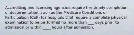 Accrediting and licensing agencies require the timely completion of documentation, such as the Medicare Conditions of Participation (CoP) for hospitals that require a complete physical examination to be performed no more than ___ days prior to admission or within ____ hours after admission.