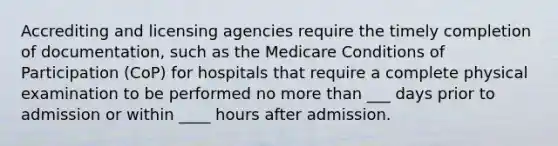 Accrediting and licensing agencies require the timely completion of documentation, such as the Medicare Conditions of Participation (CoP) for hospitals that require a complete physical examination to be performed no more than ___ days prior to admission or within ____ hours after admission.