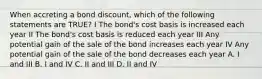 When accreting a bond discount, which of the following statements are TRUE? I The bond's cost basis is increased each year II The bond's cost basis is reduced each year III Any potential gain of the sale of the bond increases each year IV Any potential gain of the sale of the bond decreases each year A. I and III B. I and IV C. II and III D. II and IV