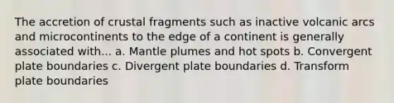 The accretion of crustal fragments such as inactive volcanic arcs and microcontinents to the edge of a continent is generally associated with... a. Mantle plumes and hot spots b. Convergent plate boundaries c. Divergent plate boundaries d. Transform plate boundaries