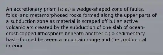 An accretionary prism is: a.) a wedge-shaped zone of faults, folds, and metamorphosed rocks formed along the upper parts of a subduction zone as material is scraped off b.) an active volcanic arc created by the subduction of one slab of ocean-crust-capped lithosphere beneath another c.) a sedimentary basin formed between a mountain range and the continental interior