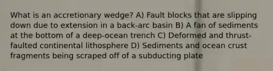 What is an accretionary wedge? A) Fault blocks that are slipping down due to extension in a back-arc basin B) A fan of sediments at the bottom of a deep-ocean trench C) Deformed and thrust-faulted continental lithosphere D) Sediments and ocean crust fragments being scraped off of a subducting plate