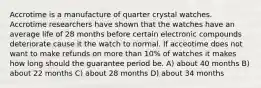 Accrotime is a manufacture of quarter crystal watches. Accrotime researchers have shown that the watches have an average life of 28 months before certain electronic compounds deteriorate cause it the watch to normal. If acceotime does not want to make refunds on more than 10% of watches it makes how long should the guarantee period be. A) about 40 months B) about 22 months C) about 28 months D) about 34 months