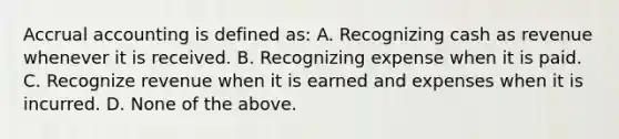 Accrual accounting is defined as: A. Recognizing cash as revenue whenever it is received. B. Recognizing expense when it is paid. C. Recognize revenue when it is earned and expenses when it is incurred. D. None of the above.