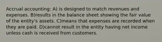 Accrual accounting: A) is designed to match revenues and expenses. B)results in the balance sheet showing the fair value of the entity's assets. C)means that expenses are recorded when they are paid. D)cannot result in the entity having net income unless cash is received from customers.