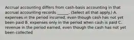 Accrual accounting differs from cash-basis accounting in that accrual accounting records ______. (Select all that apply.) A. expenses in the period incurred, even though cash has not yet been paid B. expenses only in the period when cash is paid C. revenue in the period earned, even though the cash has not yet been collected