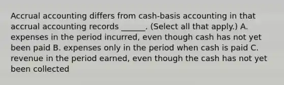 Accrual accounting differs from cash-basis accounting in that accrual accounting records ______. (Select all that apply.) A. expenses in the period incurred, even though cash has not yet been paid B. expenses only in the period when cash is paid C. revenue in the period earned, even though the cash has not yet been collected