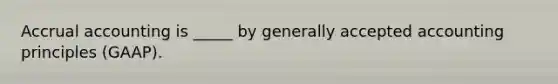 Accrual accounting is _____ by generally accepted accounting principles (GAAP).