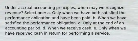 Under accrual accounting principles, when may we recognize revenue? Select one: a. Only when we have both satisfied the performance obligation and have been paid. b. When we have satisfied the performance obligation. c. Only at the end of an accounting period. d. When we receive cash. e. Only when we have received cash in return for performing a service.