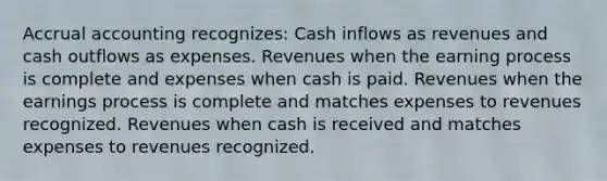 Accrual accounting recognizes: Cash inflows as revenues and cash outflows as expenses. Revenues when the earning process is complete and expenses when cash is paid. Revenues when the earnings process is complete and matches expenses to revenues recognized. Revenues when cash is received and matches expenses to revenues recognized.