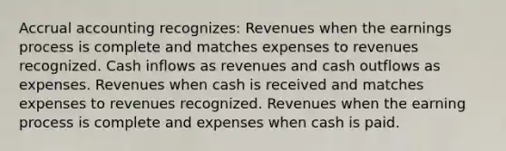 Accrual accounting recognizes: Revenues when the earnings process is complete and matches expenses to revenues recognized. Cash inflows as revenues and cash outflows as expenses. Revenues when cash is received and matches expenses to revenues recognized. Revenues when the earning process is complete and expenses when cash is paid.