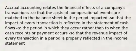 Accrual accounting relates the financial effects of a company's transactions -so that the costs of nonoperational events are matched to the balance sheet in the period impacted -so that the impact of every transaction is reflected in the statement of cash flows -to the period in which they occur rather than to when the cash receipts or payment occurs -so that the revenue impact of every transaction in a period is properly reflected in the income statement