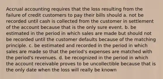 Accrual accounting requires that the loss resulting from the failure of credit customers to pay their bills should a. not be recorded until cash is collected from the customer in settlement of the account because that is the only sure event. b. be estimated in the period in which sales are made but should not be recorded until the customer defaults because of the matching principle. c. be estimated and recorded in the period in which sales are made so that the period's expenses are matched with the period's revenues. d. be recognized in the period in which the account receivable proves to be uncollectible because that is the only date when the loss will really be known