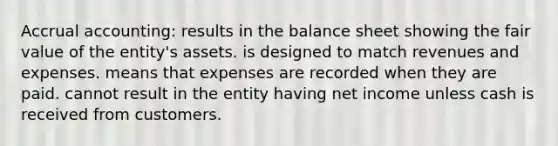 Accrual accounting: results in the balance sheet showing the fair value of the entity's assets. is designed to match revenues and expenses. means that expenses are recorded when they are paid. cannot result in the entity having net income unless cash is received from customers.