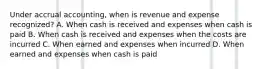 Under accrual accounting, when is revenue and expense recognized? A. When cash is received and expenses when cash is paid B. When cash is received and expenses when the costs are incurred C. When earned and expenses when incurred D. When earned and expenses when cash is paid