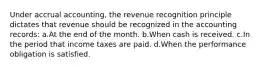 Under accrual accounting, the revenue recognition principle dictates that revenue should be recognized in the accounting records: a.At the end of the month. b.When cash is received. c.In the period that income taxes are paid. d.When the performance obligation is satisfied.