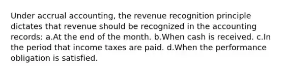 Under accrual accounting, the revenue recognition principle dictates that revenue should be recognized in the accounting records: a.At the end of the month. b.When cash is received. c.In the period that income taxes are paid. d.When the performance obligation is satisfied.