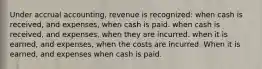 Under accrual accounting, revenue is recognized: when cash is received, and expenses, when cash is paid. when cash is received, and expenses, when they are incurred. when it is earned, and expenses, when the costs are incurred. When it is earned, and expenses when cash is paid.