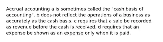 Accrual accounting a is sometimes called the "cash basis of accounting". b does not reflect the operations of a business as accurately as the cash basis. c requires that a sale be recorded as revenue before the cash is received. d requires that an expense be shown as an expense only when it is paid.