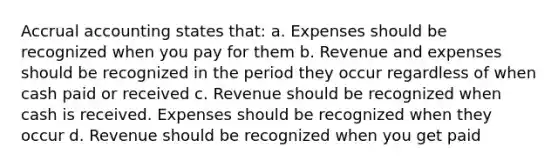 Accrual accounting states that: a. Expenses should be recognized when you pay for them b. Revenue and expenses should be recognized in the period they occur regardless of when cash paid or received c. Revenue should be recognized when cash is received. Expenses should be recognized when they occur d. Revenue should be recognized when you get paid