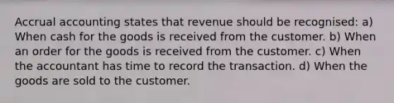 Accrual accounting states that revenue should be recognised: a) When cash for the goods is received from the customer. b) When an order for the goods is received from the customer. c) When the accountant has time to record the transaction. d) When the goods are sold to the customer.