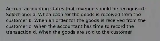 Accrual accounting states that revenue should be recognised: Select one: a. When cash for the goods is received from the customer b. When an order for the goods is received from the customer c. When the accountant has time to record the transaction d. When the goods are sold to the customer