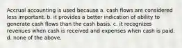 Accrual accounting is used because a. cash flows are considered less important. b. it provides a better indication of ability to generate cash flows than the cash basis. c. it recognizes revenues when cash is received and expenses when cash is paid. d. none of the above.