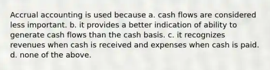 Accrual accounting is used because a. cash flows are considered less important. b. it provides a better indication of ability to generate cash flows than the cash basis. c. it recognizes revenues when cash is received and expenses when cash is paid. d. none of the above.