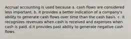 Accrual accounting is used because a. cash flows are considered less important. b. it provides a better indication of a company's ability to generate cash flows over time than the cash basis. c. it recognizes revenues when cash is received and expenses when cash is paid. d.it provides past ability to generate negative cash flows