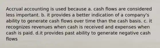 Accrual accounting is used because a. cash flows are considered less important. b. it provides a better indication of a company's ability to generate cash flows over time than the cash basis. c. it recognizes revenues when cash is received and expenses when cash is paid. d.it provides past ability to generate negative cash flows