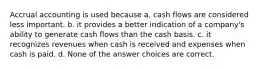 Accrual accounting is used because a. cash flows are considered less important. b. it provides a better indication of a company's ability to generate cash flows than the cash basis. c. it recognizes revenues when cash is received and expenses when cash is paid. d. None of the answer choices are correct.