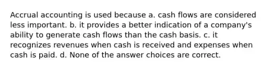 Accrual accounting is used because a. cash flows are considered less important. b. it provides a better indication of a company's ability to generate cash flows than the cash basis. c. it recognizes revenues when cash is received and expenses when cash is paid. d. None of the answer choices are correct.