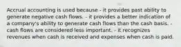 Accrual accounting is used because - it provides past ability to generate negative cash flows. - it provides a better indication of a company's ability to generate cash flows than the cash basis. - cash flows are considered less important. - it recognizes revenues when cash is received and expenses when cash is paid.