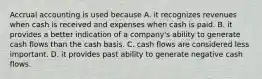 Accrual accounting is used because A. it recognizes revenues when cash is received and expenses when cash is paid. B. it provides a better indication of a company's ability to generate cash flows than the cash basis. C. cash flows are considered less important. D. it provides past ability to generate negative cash flows.