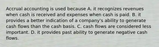 Accrual accounting is used because A. it recognizes revenues when cash is received and expenses when cash is paid. B. it provides a better indication of a company's ability to generate cash flows than the cash basis. C. cash flows are considered less important. D. it provides past ability to generate negative cash flows.