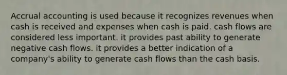 Accrual accounting is used because it recognizes revenues when cash is received and expenses when cash is paid. cash flows are considered less important. it provides past ability to generate negative cash flows. it provides a better indication of a company's ability to generate cash flows than the cash basis.