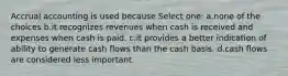 Accrual accounting is used because Select one: a.none of the choices b.it recognizes revenues when cash is received and expenses when cash is paid. c.it provides a better indication of ability to generate cash flows than the cash basis. d.cash flows are considered less important.