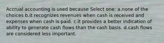 Accrual accounting is used because Select one: a.none of the choices b.it recognizes revenues when cash is received and expenses when cash is paid. c.it provides a better indication of ability to generate cash flows than the cash basis. d.cash flows are considered less important.