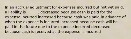 In an accrual adjustment for expenses incurred but not yet paid, a liability is ______. decreased because cash is paid for the expense incurred increased because cash was paid in advance of when the expense is incurred increased because cash will be paid in the future due to the expense incurred decreased because cash is received as the expense is incurred