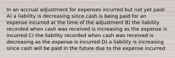 In an accrual adjustment for expenses incurred but not yet paid: A) a liability is decreasing since cash is being paid for an expense incurred at the time of the adjustment B) the liability recorded when cash was received is increasing as the expense is incurred C) the liability recorded when cash was received is decreasing as the expense is incurred D) a liability is increasing since cash will be paid in the future due to the expense incurred