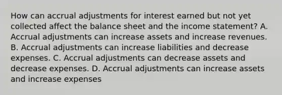 How can accrual adjustments for interest earned but not yet collected affect the balance sheet and the income statement? A. Accrual adjustments can increase assets and increase revenues. B. Accrual adjustments can increase liabilities and decrease expenses. C. Accrual adjustments can decrease assets and decrease expenses. D. Accrual adjustments can increase assets and increase expenses