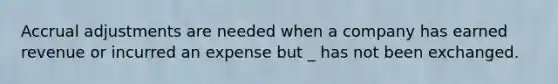 Accrual adjustments are needed when a company has earned revenue or incurred an expense but _ has not been exchanged.