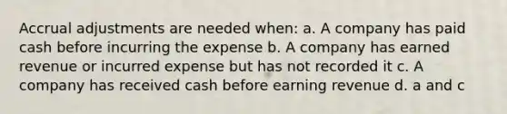 Accrual adjustments are needed when: a. A company has paid cash before incurring the expense b. A company has earned revenue or incurred expense but has not recorded it c. A company has received cash before earning revenue d. a and c