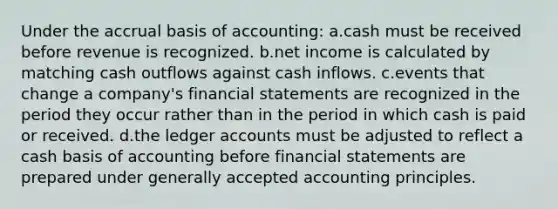 Under the accrual basis of accounting: a.cash must be received before revenue is recognized. b.net income is calculated by matching cash outflows against cash inflows. c.events that change a company's financial statements are recognized in the period they occur rather than in the period in which cash is paid or received. d.the ledger accounts must be adjusted to reflect a cash basis of accounting before financial statements are prepared under generally accepted accounting principles.